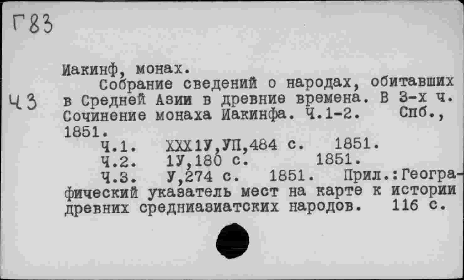 ﻿
Иакинф, монах.
Собрание сведений о народах, обитавших
3 в Средней Азии в древние времена. В 3-х ч. Сочинение монаха Иакинфа. 4.1-2. Спб., 1851.
4.1.	ХХХ1У,УП,484 с. 1851.
4.2.	1У,180 с.	1851.
4.3.	У,274 с. 1851. Прил.:Геогра фический указатель мест на карте к истории древних средниазиатских народов. 116 с.